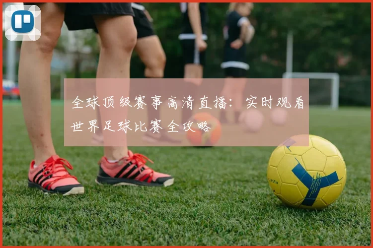 全球顶级赛事高清直播：实时观看世界足球比赛全攻略